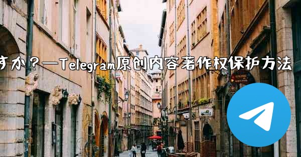 Telegram でオリジナルのコンテンツを公開する場合、著作権を保護するにはどうすればよいですか？—Telegram原创内容著作权保护方法 - テレグラムユーザーガイドチュートリアル