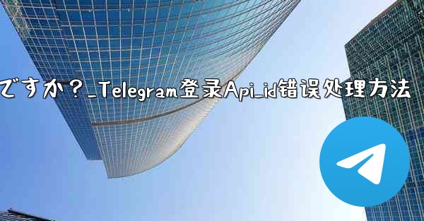 Telegram にログインするときに「Api_id」エラーが発生した場合はどうすればよいですか？_Telegram登录Api_id错误处理方法 - テレグラムユーザーガイドチュートリアル